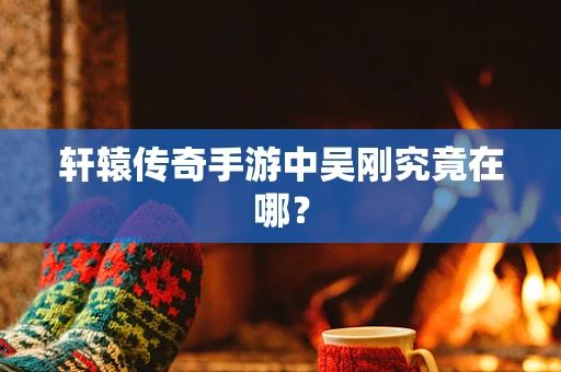 轩辕传奇手游中吴刚究竟在哪？
