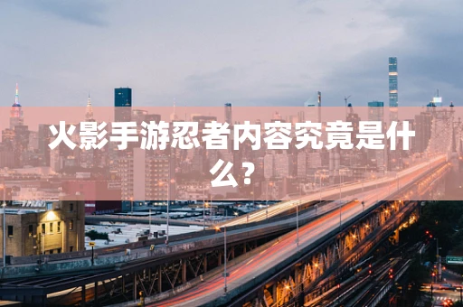 火影手游忍者内容究竟是什么？