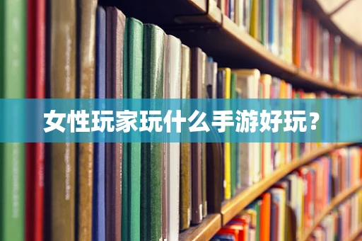 女性玩家玩什么手游好玩？