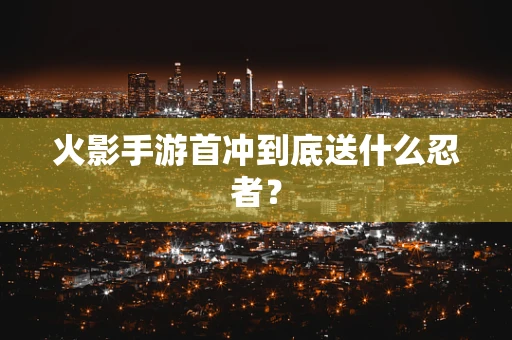 火影手游首冲到底送什么忍者？