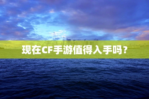 现在CF手游值得入手吗？