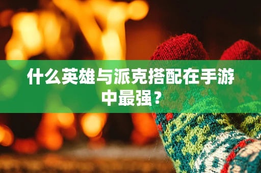 什么英雄与派克搭配在手游中最强？