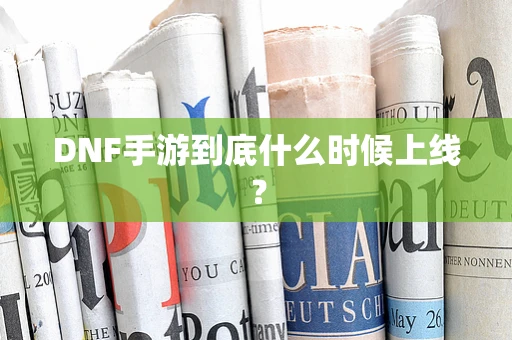 DNF手游到底什么时候上线？