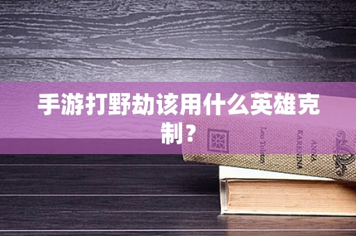 手游打野劫该用什么英雄克制？