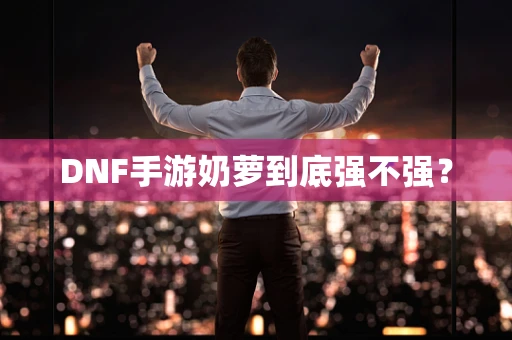 DNF手游奶萝到底强不强？