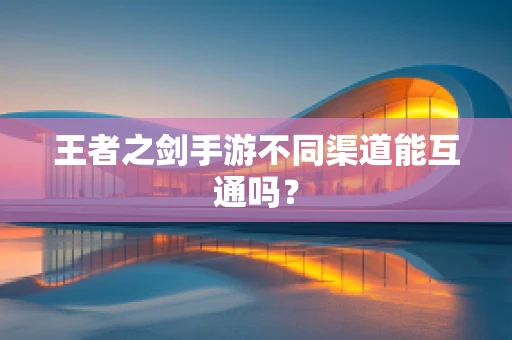 王者之剑手游不同渠道能互通吗？